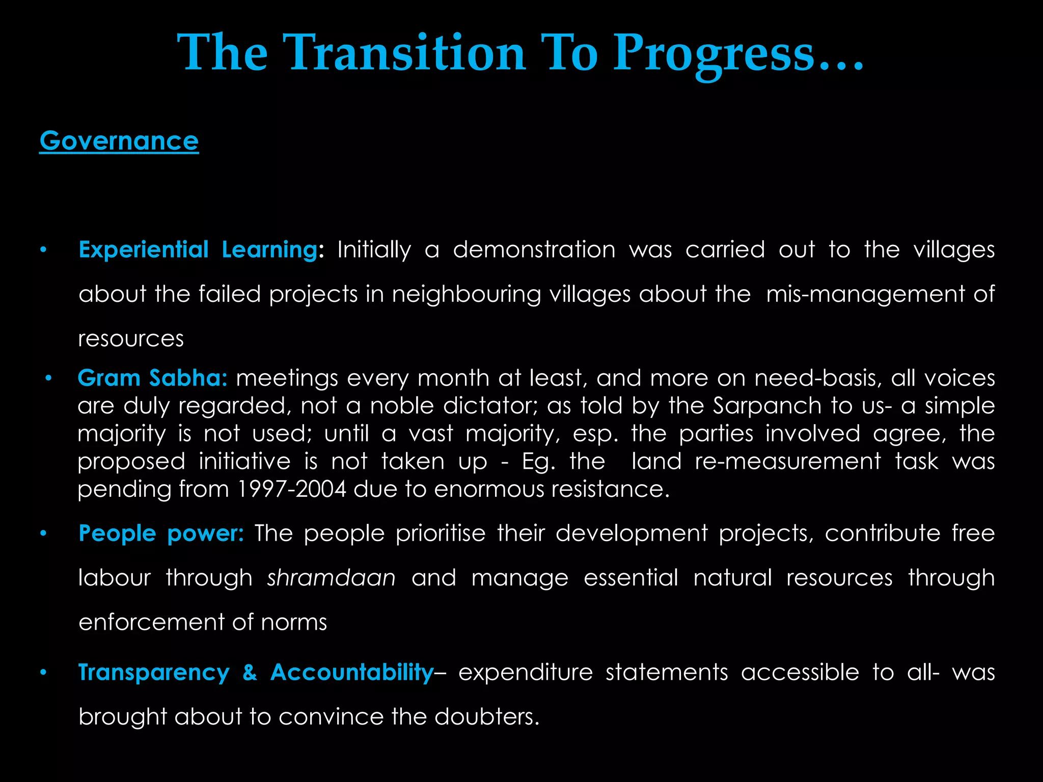 The Transition To Progress…
Governance



•   Experiential Learning: Initially a demonstration was carried out to the villages
    about the failed projects in neighbouring villages about the mis-management of
    resources
•   Gram Sabha: meetings every month at least, and more on need-basis, all voices
    are duly regarded, not a noble dictator; as told by the Sarpanch to us- a simple
    majority is not used; until a vast majority, esp. the parties involved agree, the
    proposed initiative is not taken up - Eg. the land re-measurement task was
    pending from 1997-2004 due to enormous resistance.
•   People power: The people prioritise their development projects, contribute free
    labour through shramdaan and manage essential natural resources through
    enforcement of norms

•   Transparency & Accountability– expenditure statements accessible to all- was
    brought about to convince the doubters.
 