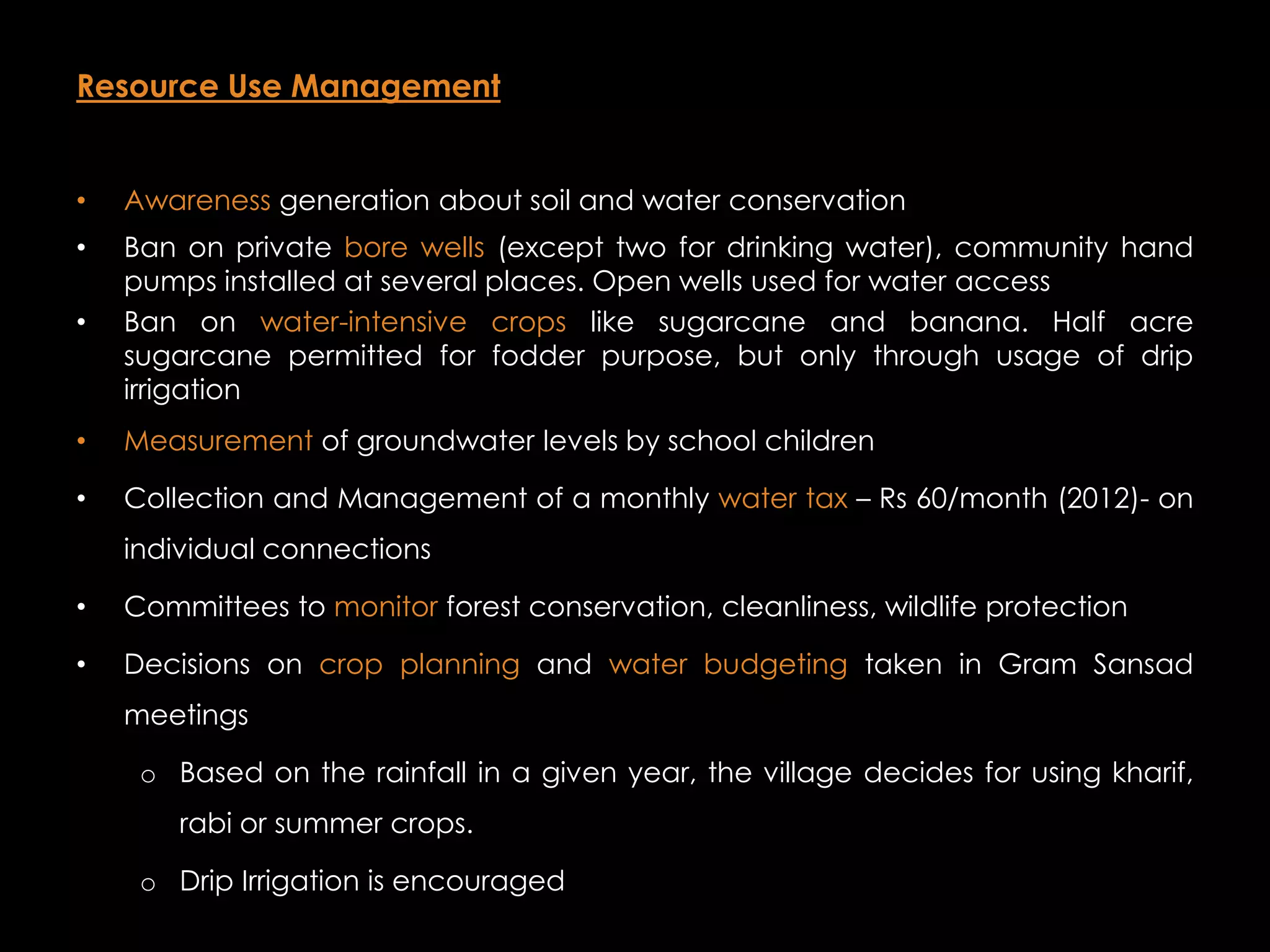 Resource Use Management


•   Awareness generation about soil and water conservation
•   Ban on private bore wells (except two for drinking water), community hand
    pumps installed at several places. Open wells used for water access
•   Ban on water-intensive crops like sugarcane and banana. Half acre
    sugarcane permitted for fodder purpose, but only through usage of drip
    irrigation
•   Measurement of groundwater levels by school children

•   Collection and Management of a monthly water tax – Rs 60/month (2012)- on
    individual connections

•   Committees to monitor forest conservation, cleanliness, wildlife protection

•   Decisions on crop planning and water budgeting taken in Gram Sansad
    meetings

     o Based on the rainfall in a given year, the village decides for using kharif,
        rabi or summer crops.

     o Drip Irrigation is encouraged
 