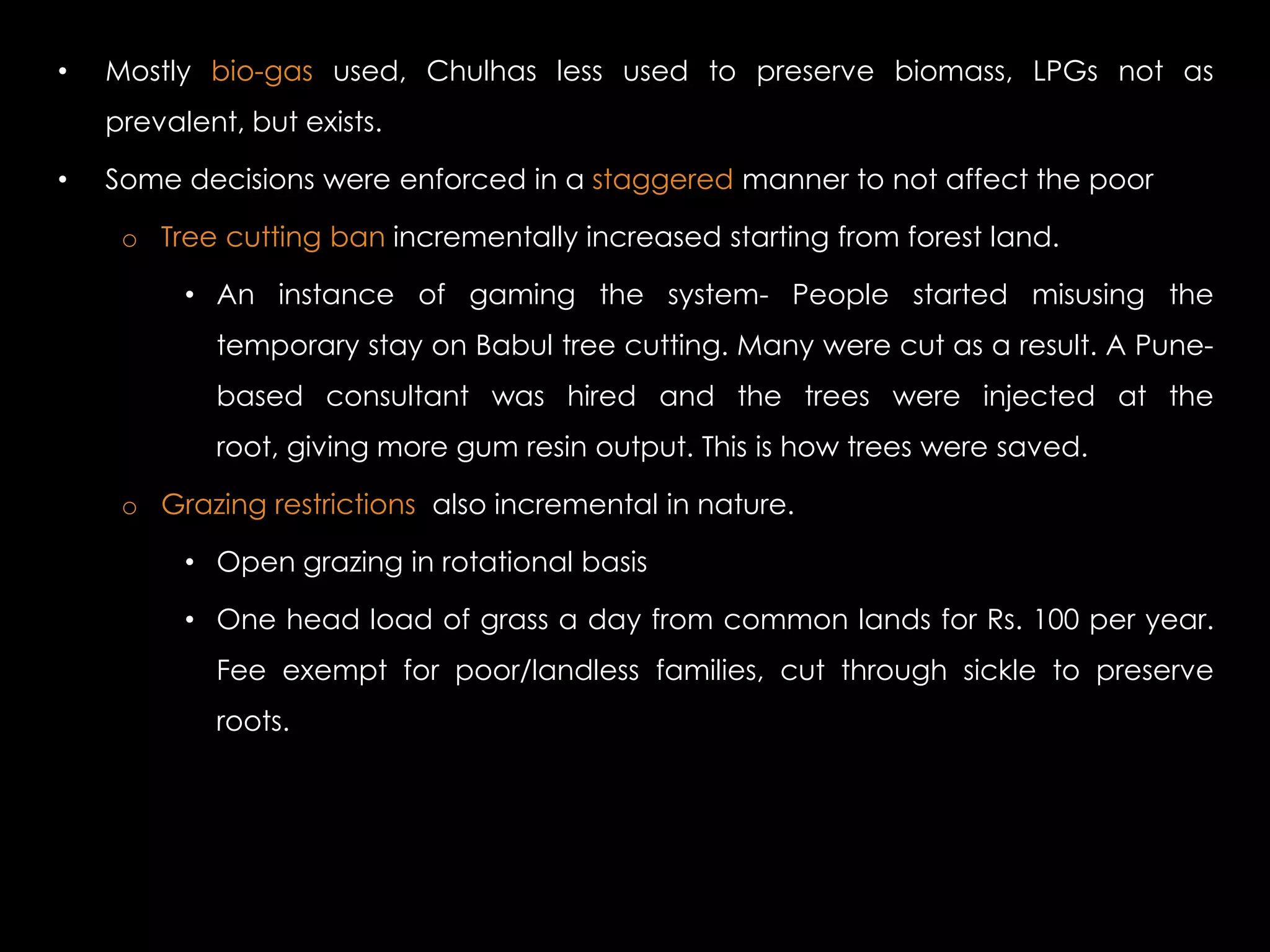 •   Mostly bio-gas used, Chulhas less used to preserve biomass, LPGs not as
    prevalent, but exists.

•   Some decisions were enforced in a staggered manner to not affect the poor

     o Tree cutting ban incrementally increased starting from forest land.

          • An instance of gaming the system- People started misusing the
            temporary stay on Babul tree cutting. Many were cut as a result. A Pune-
            based consultant was hired and the trees were injected at the
            root, giving more gum resin output. This is how trees were saved.

     o Grazing restrictions also incremental in nature.

          • Open grazing in rotational basis

          • One head load of grass a day from common lands for Rs. 100 per year.
            Fee exempt for poor/landless families, cut through sickle to preserve
            roots.
 