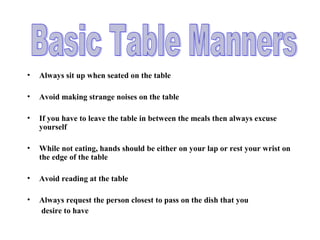 • Always sit up when seated on the table
• Avoid making strange noises on the table
• If you have to leave the table in between the meals then always excuse
yourself
• While not eating, hands should be either on your lap or rest your wrist on
the edge of the table
• Avoid reading at the table
• Always request the person closest to pass on the dish that you
desire to have
 