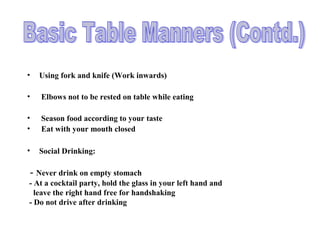 • Using fork and knife (Work inwards)
• Elbows not to be rested on table while eating
• Season food according to your taste
• Eat with your mouth closed
• Social Drinking:
- Never drink on empty stomach
- At a cocktail party, hold the glass in your left hand and
leave the right hand free for handshaking
- Do not drive after drinking
 