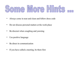 • Always come in neat and clean and follow dress code
• Do not discuss personal matters at the work place
• Be discreet when coughing and yawning
• Use positive language
• Be direct in communication
• If you have called a meeting, be there first
 