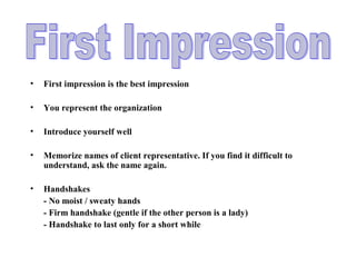 • First impression is the best impression
• You represent the organization
• Introduce yourself well
• Memorize names of client representative. If you find it difficult to
understand, ask the name again.
• Handshakes
- No moist / sweaty hands
- Firm handshake (gentle if the other person is a lady)
- Handshake to last only for a short while
 