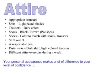 • Appropriate protocol
• Shirt – Light pastel shades
• Trousers – Dark colors
• Shoes – Black / Brown (Polished)
• Socks – Color to match with shoes / trousers
• Slim wallet
• A respectable pen
• Party wear – Dark shirt, light colored trousers
• Different attire everyday during a week
Your personal appearance makes a lot of difference to your
level of confidence …
 