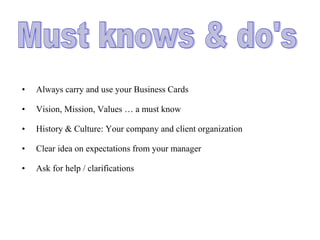 • Always carry and use your Business Cards
• Vision, Mission, Values … a must know
• History & Culture: Your company and client organization
• Clear idea on expectations from your manager
• Ask for help / clarifications
 