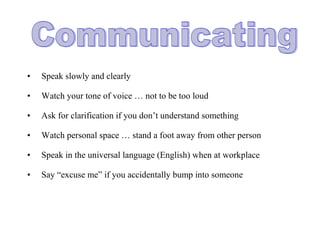 • Speak slowly and clearly
• Watch your tone of voice … not to be too loud
• Ask for clarification if you don’t understand something
• Watch personal space … stand a foot away from other person
• Speak in the universal language (English) when at workplace
• Say “excuse me” if you accidentally bump into someone
 