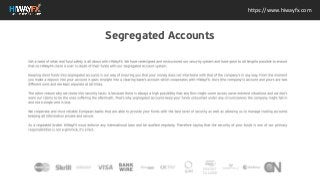 Get a taste of what real fund safety is all about with HiWayFX. We have redesigned and
restructured our security system and have gone to all lengths possible to ensure that no
HiWayFX client is ever in doubt of their funds with our Segregated Account system.
Keeping client funds into segregated accounts is our way of ensuring you that your money does
not intertwine with that of the companys in any way. From the moment you make a deposit into
your account it goes straight into a clearing banks account which cooperates with HiWayFX.
Ours (the companys) account and yours are two different ones and are kept separate at all
times.
The other reason why we chose this security tactic is because there is always a high possibility
that any firm might come across some extreme situations and we dont want our clients to be
the ones suffering the aftermath. Thats why segregated accounts keep your funds untouched
under any circumstances the company might fall in and not a single cent is lost.
We cooperate and trust reliable European banks that are able to provide your funds with the
best level of security as well as allowing us to manage trading accounts keeping all information
private and secure.
As a regulated broker HiWayFX must enforce any international laws and be audited regularly.
Therefore saying that the security of your funds is one of our primary responsibilities is not a
gimmick, its a fact.
https://www.hiwayfx.com
Segregated Accounts
 