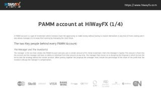 The two Key people behind every PAMM Account: The Manager and The Investor(s) The manager is the
one that creates the PAMM Account and puts own a certain amount of his initial investment, thats the
Managers Capital. This amount is fixed into the account and the manager will have no ability to
withdraw from that amount at any time. The manager then moves on to designing the Proposal in which
he lists the terms and the strategy behind the certain account. When putting together the proposal the
manager must include the percentage of the share of the profit that the investors will pay the manager
in compensation.
https://www.hiwayfx.com
PAMM account at HiWayFX (1/4)
 