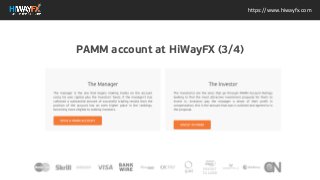 https://www.hiwayfx.com
The Manager The manager is the one that begins making trades on the account
using his own capital plus the investors funds. If the managers has collected a
substantial amount of successful trading results then the position of the account
has an even higher place in the rankings, becoming more eligible to seeking
investors. OPEN A PAMM ACCOUNT The Investor The Investor(s) are the ones that
go through PAMM Account Ratings looking to find the most attractive investment
proposal for them to invest in. Investors pay the manager a share of their profit in
compensation, this is the amount that was is outlined and agreed to in the
proposal. INVEST IN PAMM
PAMM account at HiWayFX (3/4)
 