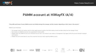 https://www.hiwayfx.com
"The profits and losses of every PAMM Account are divided
amongst the manager and the investors depending on their
share in the account." PAMM Account Risk Notes The manager
needs to be cautious with his initial capital amount as well as
the initial trading as loses are taken solely from the managers
funds. Past returns on a PAMM Account are not a guarantee for
future profits. HiWayFX offers the PAMM Account as an
investment service and is not involved in any matters of
management that happen within the account between
managers and investors. HiWayFX will not be held liable for any
of the investment decisions made regarding PAMM Accounts.
Metals Precious metals are natural elements mined from the earth. Metals such as gold and silver are considered to have a high
investment value as a luxury good, while... Binary Options from HiWayFX Binary Options Binary Options comes with the ability to
trade assets in a very unique and easy way that does not require you to be tech savvy. With Binary options the margin of...z
PAMM account at HiWayFX (4/4)
 