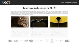 Whether you are new to Forex or you are an experienced
trader, HiWayFX has a trading solution for you. We offer our
clients trading on a variety of global markets, taking into
consideration different trading objectives, styles, starting
capital, experience and skills. Our clients are invited to enjoy
full access to trade over 400 instruments, including Forex, CFDs,
Indices, Commodities, Spots & Metals. Start trading with
HiWayFX today and enjoy the various promotions we run
throughout the year, excellent customer service and innovative
trading solutions. Forex Forex The Foreign Exchange market,
also known as Forex, is the worlds largest and most liquid
financial market, where currencies are bought and sold. It
doesn't take... Indices Indices An index shows the average
change of a particular portfolio of securities (stocks). Some of
the commonly known indices are the S&P 500, FTSE 100,
NASDAQ 100... Energy Energy With HiWayFX you can trade
either US Crude Oil (spot) or UK Crude Oil (spot) in both
accounts. "Spot" refers to a cash market as opposed to a
futures or forward...
https://www.hiwayfx.com
Trading instruments (1/2)
 