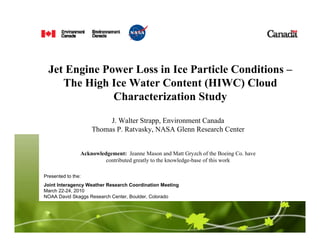 Jet Engine Power Loss in Ice Particle Conditions –
The High Ice Water Content (HIWC) Cloud
Characterization Study
J. Walter Strapp, Environment Canada
Thomas P. Ratvasky, NASA Glenn Research Center
Acknowledgement: Jeanne Mason and Matt Gryzch of the Boeing Co. have
contributed greatly to the knowledge-base of this work
Presented to the:
Joint Interagency Weather Research Coordination Meeting
March 22-24, 2010
NOAA David Skaggs Research Center, Boulder, Colorado
 