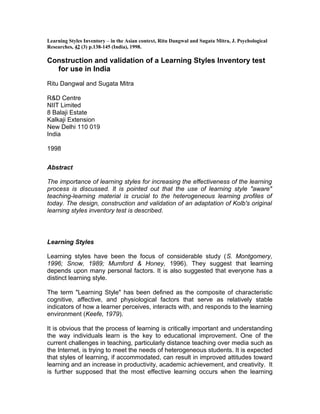 Learning Styles Inventory – in the Asian context, Ritu Dangwal and Sugata Mitra, J. Psychological
Researches, 42 (3) p.138-145 (India), 1998.

Construction and validation of a Learning Styles Inventory test
  for use in India
Ritu Dangwal and Sugata Mitra

R&D Centre
NIIT Limited
8 Balaji Estate
Kalkaji Extension
New Delhi 110 019
India

1998


Abstract

The importance of learning styles for increasing the effectiveness of the learning
process is discussed. It is pointed out that the use of learning style "aware"
teaching-learning material is crucial to the heterogeneous learning profiles of
today. The design, construction and validation of an adaptation of Kolb's original
learning styles inventory test is described.




Learning Styles

Learning styles have been the focus of considerable study (S. Montgomery,
1996; Snow, 1989; Mumford & Honey, 1996). They suggest that learning
depends upon many personal factors. It is also suggested that everyone has a
distinct learning style.

The term "Learning Style" has been defined as the composite of characteristic
cognitive, affective, and physiological factors that serve as relatively stable
indicators of how a learner perceives, interacts with, and responds to the learning
environment (Keefe, 1979).

It is obvious that the process of learning is critically important and understanding
the way individuals learn is the key to educational improvement. One of the
current challenges in teaching, particularly distance teaching over media such as
the Internet, is trying to meet the needs of heterogeneous students. It is expected
that styles of learning, if accommodated, can result in improved attitudes toward
learning and an increase in productivity, academic achievement, and creativity. It
is further supposed that the most effective learning occurs when the learning
 