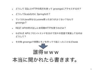 誰得ｗｗｗ
本当に聞かれたら書きます。
• どうして SQLとHTTPの両方を使って groongaにアクセスするの？
• どうしてScalaなのに Springなの？
• ていうかJava系ならLucene使ったほうがよくない？なんで
groonga？
• REST APIの呼び出しに非同期HTTPを使うわけは？
• わざわざ APIとフロントエンドを分けて別々の言語で実装してるのは
どうして？
• その他 groongaで実際にモノを作ってて起こったことなどkwsk
5
 