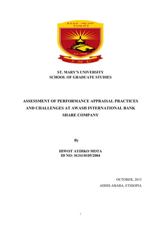 i
ST. MARY’S UNIVERSITY
SCHOOL OF GRADUATE STUDIES
ASSESSMENT OF PERFORMANCE APPRAISAL PRACTICES
AND CHALLENGES AT AWASH INTERNATIONAL BANK
SHARE COMPANY
By
HIWOT AYDIKO MOTA
ID NO: SGS1/0105/2004
OCTOBER, 2013
ADDIS ABABA, ETHIOPIA
 