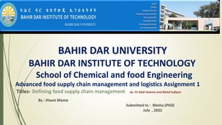 BAHIR DAR UNIVERSITY
BAHIR DAR INSTITUTE OF TECHNOLOGY
School of Chemical and food Engineering
Advanced food supply chain management and logistics Assignment 1
Titles- Defining food supply chain management by Dr Abdi Haleem and Mohd Sufiyan
By : Hiwot Mamo
Submitted to : Biteha (PhD)
July , 2022
 
