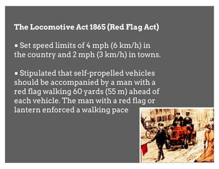 The Locomotive Act 1865 (Red Flag Act)

■ Set speed limits of 4 mph (6 km/h) in
the country and 2 mph (3 km/h) in towns.

...