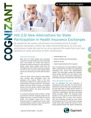 HIX 2.0: New Alternatives for State
Participation in Health Insurance Exchanges
By examining the pluses and minuses of emerging forms of health
insurance exchanges, states can make informed decisions on cost and
performance trade-offs and arrive at an optimal HIX model that suits their
operational needs and those of their constituents.
Executive Summary
More than 2.5 million people have purchased
insurance from state health insurance exchanges
(HIX), and another 5.4 million have done so
through the federal exchange for plan year 2014.1
Politics aside, these numbers show that the
Affordable Care Act’s health insurance exchanges
are here to stay. That said, state health leaders
should not necessarily be content with the status
quo.
There are many critical questions state leaders
must consider when developing future HIX
strategies. They include: “What is the most
effective HIX model for my state, and what is my
implementation strategy and plan?” Fortunately,
leaders now have lessons learned and insights
derived from HIX rollouts in 2014 to help inform
move-forward options and guide procurement
and implementation.
A successful exchange model provides a simple
and intuitive front-end shopping experience for
eligible consumers, a support module to promote
broker and navigator usage, and a robust
back-end system to integrate with issuers, state
and federal agency systems. States must examine
the following four important criteria:
• Implementation cost.
• Solution flexibility and interoperability.
• Speed to market.
• Overall implementation effort required.
Such an assessment can help healthcare leaders
better understand the strengths and weaknesses
associated with various HIX implementation
models. This white paper reviews HIX implemen-
tation models, examines the next stage in their
evolution — HIX 2.0 — and presents a framework to
help healthcare leaders evaluate their alternatives.
From the Beginning: HIX 1.0
HIX 1.0 represents the first generation of
exchanges for plan year 2014. The mixed results
delivered by HIX 1.0 offer many valuable lessons.
For plan year 2014, 16 states and the District of
Columbia (DC) opted to utilize federal funding to
implement independently operated state-based
health exchanges (SBE). The remaining states
decided to use funds from the Federally Facili-
tated Exchange (FFE) or enter into a partner-
ship with exchanges operated by other states.
By leveraging the FFE or partnership exchange
model, these states shifted the burden of facili-
tating Qualified Health Plan (QHP) and Medicaid
cognizant 20-20 insights | july 2014
• Cognizant 20-20 Insights
 