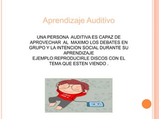 Aprendizaje Auditivo
UNA PERSONA AUDITIVA ES CAPAZ DE
APROVECHAR AL MAXIMO LOS DEBATES EN
GRUPO Y LA INTENCION SOCIAL DURANTE SU
APRENDIZAJE
EJEMPLO:REPRODUCIRLE DISCOS CON EL
TEMA QUE ESTEN VIENDO .
 