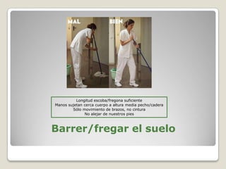 Barrer/fregar el suelo
Longitud escoba/fregona suficiente
Manos sujetan cerca cuerpo a altura media pecho/cadera
Sólo movimiento de brazos, no cintura
No alejar de nuestros pies
 