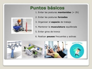 Puntos básicos
1. Evitar las posturas mantenidas (+ 2h)
2. Evitar las posturas forzadas
3. Organizar el espacio de trabajo
4. Mantener la musculatura equilibrada
5. Evitar giros de tronco
6. Realizar pausas frecuentes y activas
 