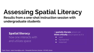 Assessing Spatial Literacy
Spatial literacy:
how one interacts with
and utilizes space
A spatially literate person can
think critically about space as it is
● used
● represented
● reasoned
Taylor Hixson • taylor.hixson@nyu.edu • Geospatial Services Librarian • NYUAD Library
Results from a one-shot instruction session with
undergraduate students
 