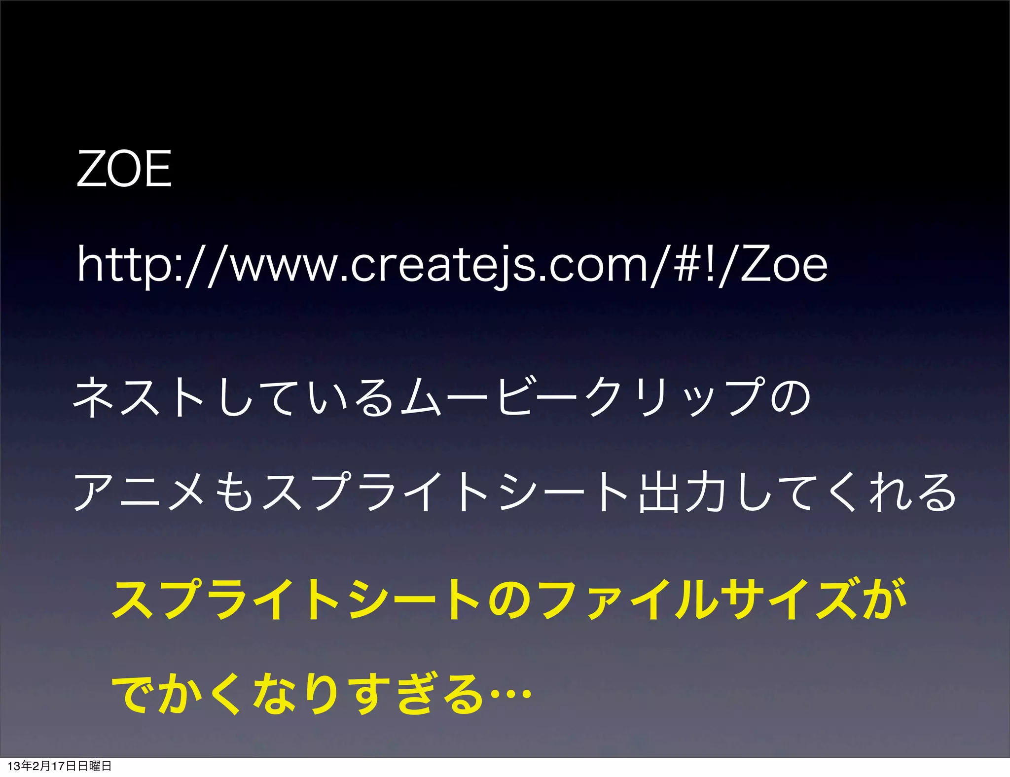 ZOE

       http://www.createjs.com/#!/Zoe

      ネストしているムービークリップの

      アニメもスプライトシート出力してくれる

          スプライトシートのファイルサイズが

          でかくなりすぎる…
13年2月17日日曜日
 