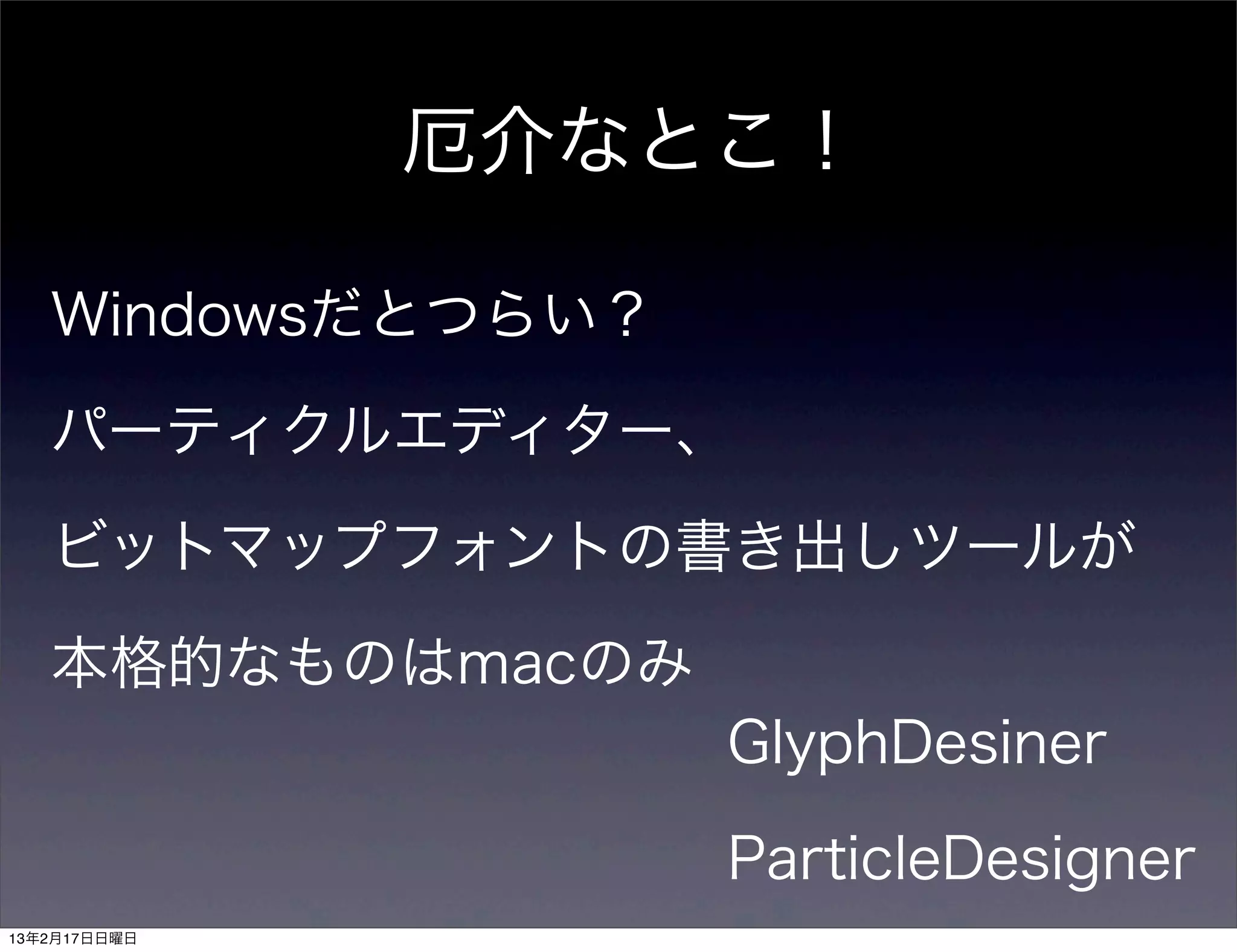 厄介なとこ！

   Windowsだとつらい？

   パーティクルエディター、

   ビットマップフォントの書き出しツールが

   本格的なものはmacのみ
                   GlyphDesiner

                   ParticleDesigner
13年2月17日日曜日
 
