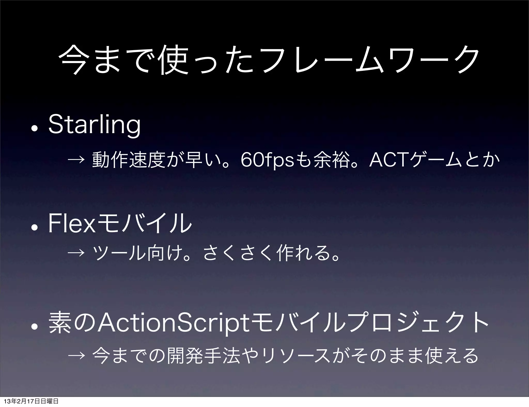 今まで使ったフレームワーク

    • Starling
              → 動作速度が早い。60fpsも余裕。ACTゲームとか


    • Flexモバイル
        → ツール向け。さくさく作れる。



    • 素のActionScriptモバイルプロジェクト
              → 今までの開発手法やリソースがそのまま使える

13年2月17日日曜日
 