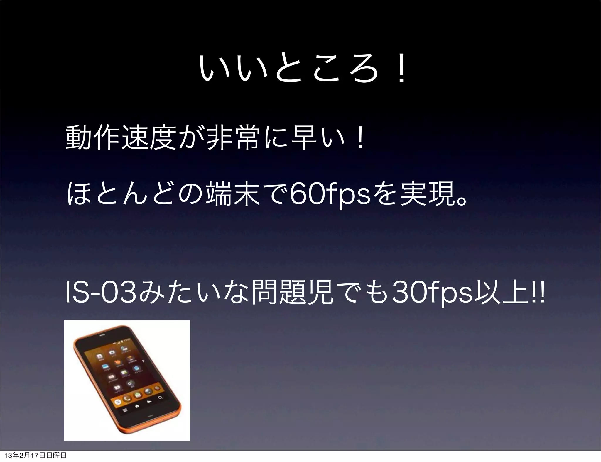 いいところ！
          動作速度が非常に早い！

          ほとんどの端末で60fpsを実現。


          IS-03みたいな問題児でも30fps以上!!




13年2月17日日曜日
 