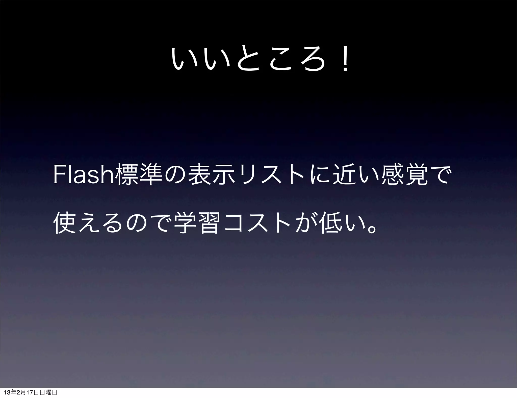 いいところ！


         Flash標準の表示リストに近い感覚で

         使えるので学習コストが低い。




13年2月17日日曜日
 