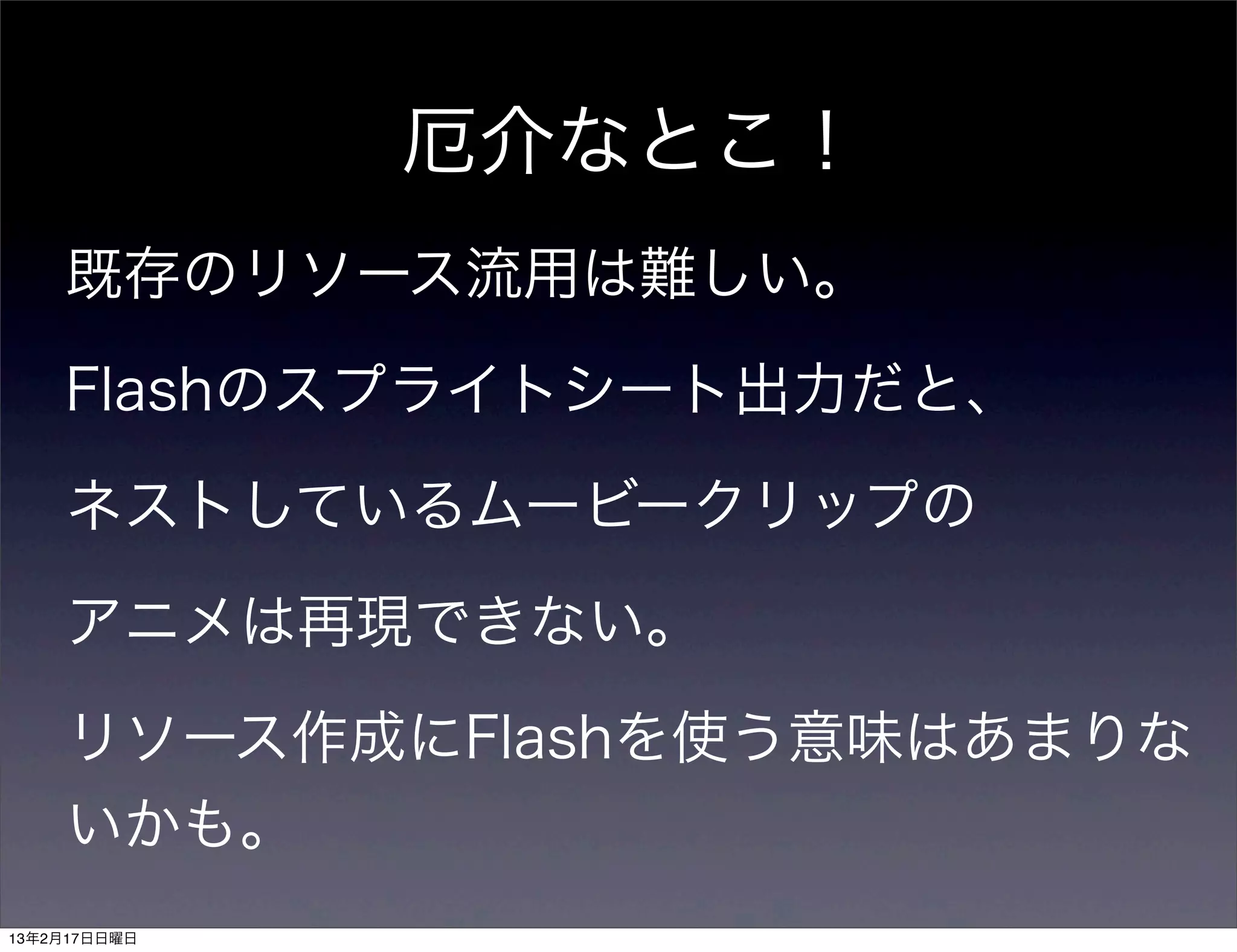 厄介なとこ！
    既存のリソース流用は難しい。

    Flashのスプライトシート出力だと、

    ネストしているムービークリップの

    アニメは再現できない。

    リソース作成にFlashを使う意味はあまりな
    いかも。
13年2月17日日曜日
 