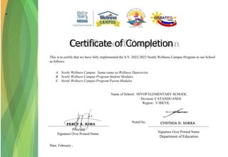 Name of School: HIYOP ELEMENTARY SCHOOL
Division: CATANDUANES
Region: V-BICOL
Principal
Signature Over Printed Name
Date: February ,
Certificate of Completion
Signature Over Printed Name
Department of Education
Noted by:
This is to certify that we have fully implemented the S.Y. 2022-2023 Nestlé Wellness Campus Program in our School
as follows:
:
A. Nestlé Wellness Campus Sama-sama sa Wellness Dancercise
.
B. Nestlé Wellness Campus Program Student Modules.
C. Nestlé Wellness Campus Program Parent Modules.
CYNTHIA D. SORRA
.
PERCY A. RIMA
 