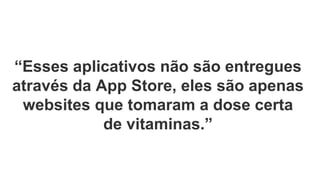 “Esses aplicativos não são entregues
através da App Store, eles são apenas
websites que tomaram a dose certa
de vitaminas.”
 