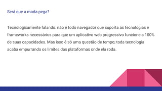Será que a moda pega?
Tecnologicamente falando: não é todo navegador que suporta as tecnologias e
frameworks necessários para que um aplicativo web progressivo funcione a 100%
de suas capacidades. Mas isso é só uma questão de tempo; toda tecnologia
acaba empurrando os limites das plataformas onde ela roda.
 