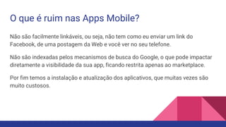 O que é ruim nas Apps Mobile?
Não são facilmente linkáveis, ou seja, não tem como eu enviar um link do
Facebook, de uma postagem da Web e você ver no seu telefone.
Não são indexadas pelos mecanismos de busca do Google, o que pode impactar
diretamente a visibilidade da sua app, ficando restrita apenas ao marketplace.
Por fim temos a instalação e atualização dos aplicativos, que muitas vezes são
muito custosos.
 