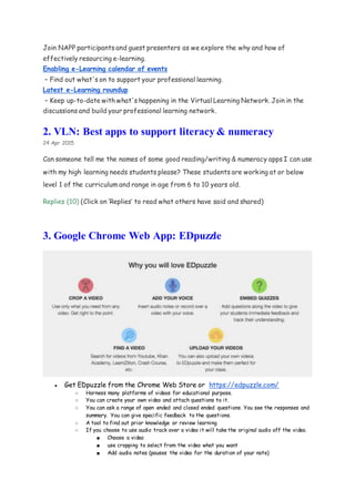 Join NAPP participants and guest presenters as we explore the why and how of
effectively resourcing e-learning.
Enabling e-Learning calendar of events
– Find out what's on to support your professional learning.
Latest e-Learning roundup
– Keep up-to-date with what's happening in the Virtual Learning Network. Join in the
discussions and build your professional learning network.
2. VLN: Best apps to support literacy & numeracy
24 Apr 2015
Can someone tell me the names of some good reading/writing & numeracy apps I can use
with my high learning needs students please? These students are working at or below
level 1 of the curriculum and range in age from 6 to 10 years old.
Replies (10) (Click on ‘Replies’ to read what others have said and shared)
3. Google Chrome Web App: EDpuzzle
● Get EDpuzzle from the Chrome Web Store or https://edpuzzle.com/
○ Harness many platforms of videos for educational purpose.
○ You can create your own video and attach questions to it.
○ You can ask a range of open ended and closed ended questions. You see the responses and
summary. You can give specific feedback to the questions.
○ A tool to find out prior knowledge or review learning
○ If you choose to use audio track over a video it will take the original audio off the video.
■ Choose a video
■ use cropping to select from the video what you want
■ Add audio notes (pauses the video for the duration of your note)
 
