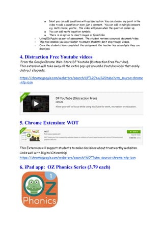 ■ Next you can add questions with quizzes option. You can choose any point in the
video to add a question or even just a comment. You can add in multiple answers
e.g. multi choice, yes/no . The video will pause when the question comes up.
■ You can add maths equation symbols.
■ There is an option to insert images or hyperlinks.
○ Using ED Puzzle as part of assessment. The student reviews a sourced document/video.
○ This tool enables you as a teacher to ensure students don’t skip though videos.
○ Once the students have completed the assignment the teacher has an analysis they can
download.
4. Distraction Free Youtube videos
From the Google Chrome Web Store DF Youtube (Distraction free Youtube).
This extension will take away all the extra pop ups around a Youtube video that easily
distract students.
https://chrome.google.com/webstore/search/DF%20You%20tube?utm_source=chrome
-ntp-icon
5. Chrome Extension: WOT
This Extension will support students to make decisions about trustworthy websites.
Links well with Digital Citizenship!
https://chrome.google.com/webstore/search/WOT?utm_source=chrome-ntp-icon
6. iPad app: OZ Phonics Series (3.79 each)
 