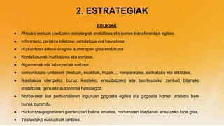 2. ESTRATEGIAK
EDUKIAK
● Ahozko testuak ulertzeko estrategiak erabiltzea eta horien transferentzia egitea.
● Informazio zehatza bilatzea, antolatzea eta hautatzea
● Hizkuntzen arteko eragina aurrerapen gisa erabiltzea
● Kontakizunak irudikatzea eta sortzea.
● Aipamenak eta laburpenak sortzea.
● komunikazio-unitateak (testuak, esaldiak, hitzak...) konparatzea, sailkatzea eta aldatzea.
● Ikasitakoa ulertzeko, buruz ikasteko, errezitatzeko eta berrikusteko zenbait bitarteko
erabiltzea, gero eta autonomia handiagoz.
● Norberaren lan pertsonalaren inguruan gogoeta egitea eta gogoeta horren arabera bere
burua zuzendu.
● Hizkuntza-gogoetaren garrantziari balioa ematea, norberaren idazlanak arautzeko bide gisa.
● Testuetako euskalkiak lantzea.
 