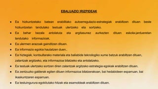 EBALUAZIO IRIZPIDEAK
● Ea hizkuntzetako batean erabilitako autoerregulazio-estrategiak erabiltzen dituen beste
hizkuntzetan landutako testuak ulertzeko eta sortzeko.
● Ea behar bezala antolatuta eta argitasunez aurkezten dituen eskola-jardueretan
landutako informazioak.
● Ea ulermen arazoak gainditzen dituen.
● Ea informazio egokia hautatzen duen..
● Ea hiztegiak, kontsultarako materiala eta baliabide teknologiko xume batzuk erabiltzen dituen,
zalantzak argitzeko, eta informazioa bilatzeko eta antolatzeko.
● Ea testuak ulertzeko sortzen diren zalantzak argitzeko estrategia egokiak erabiltzen dituen.
● Ea zentzuzko galderak egiten dituen informazioa bilatzerakoan, bai hedabideen esparruan, bai
ikaskuntzaren esparruan.
● Ea testuingurura egokitutako hitzak eta esamoldeak erabiltzen dituen.
 