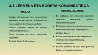 3. ULERMENA ETA EGOERA KOMUNIKATIBOA
EDUKIAK
• Eskolan eta inguruan giza harremanetan
erabilitako ahozko testuak, ikastekoak eta
informatzekoak diren testuak ulertzea.
• Testuen informazio nagusia eta bigarren
mailakoa identifikatzea.
• Testu generoak eta euren ezaugarriak
ezagutzea.
• Euskalki desberdinak ulertzea.
EBALUAZIO IRIZPIDEAK
● Ea moldatzen den komunikazio-egoeraren
oinarrizko alderdietara: helburua,
solaskidera eta gaiara.
● Ea ikaslearen inguruko gizarte-esparruetan
eta eskolan erabilitako ahozko testuak,
ulertzen dituen.
● Ea moldatzen den komunikazio-egoeraren
oinarrizko alderdietara: helburura,
solaskidera eta gaira.
● Ea bere euskalkia ez duen beste pertsona
batekin komunikatzeko gai den.
 