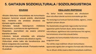 5. GAITASUN SOZIOKULTURALA / SOZIOLINGUISTIKOA
EDUKIAK
•Ahozko diskurtsoa interpretatzea eta komunikazio-
trukearen harreman arauak erabiliz, elkarrizketak
hasi, mantendu eta amaitzea ahoskera eta
intonazio egokia erabiliz.
•Sortutako testuak testuingurura moldatzea
(Koherentzia, zuzentasuna eta egokitasuna)
•Esapideen, esamoldeen eta esaera zaharren
esanahia ulertzea.
•Literatura testuak antzeztea edo antzeztuz
irakurtzea, doinu, ahoskera eta abiadura egokiz.
•Hizkuntzen arteko kalko eta transferentzia oker
batzuk ezagutzea eta zuzentzea.
•Bi hizkuntzen ortografia-arauak. Puntuazio-markak.
•Euskalkiak.
EBALUAZIO IRIZPIDEAK
•Ea behar bezala intonatzen eta ahoskatzen
duen eta elkarrizketak aurrera eramateko gai den.
•Ea testuingurua kontuan hartuta (kidea, egoera…) testu
egokiak sortzen dituen
•Ea ikastetxeko eta gertuko inguruneko harreman-
egoeretan parte hartzen duen, behar bezalako
naturaltasun, egokitasun eta zuzentasunez hitz eginez,
harremanaren oinarrizko arauak betez.
•Ea gelako eta komunitateko hizkuntzen aniztasuna
ezagutzen duen
•Ea nahiko ongi erabiltzen dituen komunikazio-
egoerarako egokia den erregistro formala edo informala.
•Ea ez dituen ohiko esaera diskriminatzaileak erabiltzen.
 