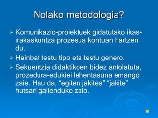 Nolako metodologia? Komunikazio-proiektuek gidatutako ikas-irakaskuntza prozesua kontuan hartzen du.  Hainbat testu tipo eta testu genero. Sekuentzia didaktikoen bidez antolatuta, prozedura-edukiei lehentasuna emango zaie. Hau da, “egiten jakitea” “jakite” hutsari gailenduko zaio. 