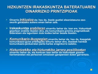 HIZKUNTZEN IRAKASKUNTZA BATERATUAREN OINARRIZKO PRINTZIPIOAK Oinarria  i nklusioa   da; hau da, ikasle guztiei eleaniztasuna oso-osorik garatzeko aukera eman behar zaie. Irakaskuntza  erabileran  oinarritu behar da; izan ere, hizkuntzak gizartean erabiliz ikasten dira, eta komunikazio-premia pragmatikoek bideratzen eta laguntzen dute kodea behar bezala ikasten. Komunikazio-ikuspegian   oinarritu behar da; hau da, ikasgelak komunikazio-gune pribilegiatu bihurtu behar dira, ikasleek hainbat komunikazio-jardueratan parte-hartze eraginkorra izateko. Hizkuntzekiko eta hiztunekiko jarrera positiboetan   oinarritu behar da, eta kontuan izan behar da hizkuntzek gizarte-harremanetan eta pertsonen emozioen garapenean duten garrantzia. 