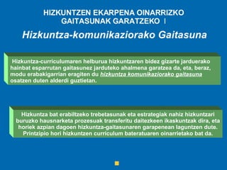 HIZKUNTZEN EKARPENA OINARRIZKO GAITASUNAK GARATZEKO  I Hizkuntza bat erabiltzeko trebetasunak eta estrategiak nahiz hizkuntzari buruzko hausnarketa prozesuak transferitu daitezkeen ikaskuntzak dira, eta horiek azpian dagoen hizkuntza-gaitasunaren garapenean laguntzen dute. Printzipio hori hizkuntzen curriculum bateratuaren oinarrietako bat da. Hizkuntza-komunikaziorako Gaitasuna Hizkuntza-curriculumaren helburua hizkuntzaren bidez gizarte jarduerako hainbat esparrutan gaitasunez jarduteko ahalmena garatzea da, eta, beraz, modu erabakigarrian eragiten du  hizkuntza komunikaziorako gaitasuna  osatzen duten alderdi guztietan.   