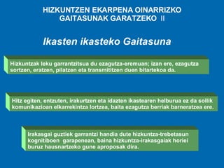 HIZKUNTZEN EKARPENA OINARRIZKO GAITASUNAK GARATZEKO  II Ikasten ikasteko Gaitasuna Irakasgai guztiek garrantzi handia dute hizkuntza-trebetasun kognitiboen  garapenean, baina hizkuntza-irakasgaiak horiei buruz hausnartzeko gune aproposak dira.   Hizkuntzak leku garrantzitsua du ezagutza-eremuan; izan ere, ezagutza sortzen, eratzen, pilatzen eta transmititzen duen bitartekoa da.   Hitz egiten, entzuten, irakurtzen eta idazten ikastearen helburua ez da soilik komunikazioan elkarrekintza lortzea, baita ezagutza berriak barneratzea ere.   