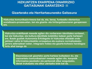 HIZKUNTZEN EKARPENA OINARRIZKO GAITASUNAK GARATZEKO  III Eleaniztasunak gizarteko parte-hartzea bultzatzen du, eta nazioarteko komunikazioari mesede egiten dio, kanpotik informazioa jasotzeko eta pertsonek elkar ezagutzeko, ideiak trukatzeko eta elkar ulertzeko bide bat da. Hizkuntza komunikazio-tresna bat da, eta, beraz, funtsezko elementua sozializazio-prozesuetan, bai eta gizarte- eta hiritargaitasunaren garapenean ere.   Hizkuntza erabiltzeak mesede egiten dio norberaren identitatea sortzeari, bai eta hizkuntza- eta kultura-identitate kolektibo batean parte hartzeari ere. Ikasle guztiek Autonomia Erkidegoko bi hizkuntza ofizialak ondo jakiteari nahiz bi hizkuntzekiko errespetua eta euskara normalizatzeko jarrera adierazteari esker, integrazio hobea eta gizarte-kohesio handiagoa lortu ahal izango da Gizarterako eta Herritartasunerako Gaitasuna 
