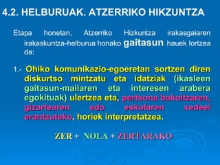 Etapa honetan, Atzerriko Hizkuntza irakasgaiaren irakaskuntza-helburua honako  gaitasun  hauek lortzea da: 1.-   Ohiko komunikazio-egoeretan sortzen diren diskurtso mintzatu eta idatziak   (ikasleen gaitasun-mailaren eta interesen arabera egokituak)   ulertzea eta ,  pertsona bakoitzaren, gizartearen edo eskolaren xedeei erantzuteko ,  horiek interpretatzea .   4.2. HELBURUAK. ATZERRIKO HIKZUNTZA ZER  +  NOLA  +  ZERTARAKO 