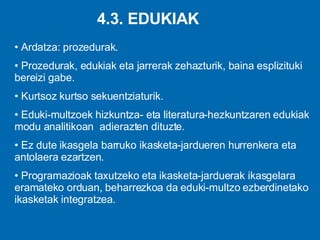 4.3. EDUKIAK Ardatza: prozedurak. Prozedurak, edukiak eta jarrerak zehazturik, baina esplizituki bereizi gabe. Kurtsoz kurtso sekuentziaturik. Eduki-multzoek hizkuntza- eta literatura-hezkuntzaren edukiak modu analitikoan  adierazten dituzte. Ez dute ikasgela barruko ikasketa-jardueren hurrenkera eta antolaera ezartzen.  Programazioak taxutzeko eta ikasketa-jarduerak ikasgelara eramateko orduan, beharrezkoa da eduki-multzo ezberdinetako ikasketak integratzea . 