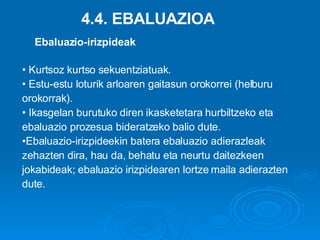 4.4. EBALUAZIOA Kurtsoz kurtso sekuentziatuak. Estu-estu loturik arloaren gaitasun orokorrei (helburu orokorrak). Ikasgelan burutuko diren ikasketetara hurbiltzeko eta ebaluazio prozesua bideratzeko balio dute. Ebaluazio-irizpideekin batera ebaluazio adierazleak  zehazten dira, hau da, behatu eta neurtu daitezkeen jokabideak; ebaluazio irizpidearen lortze maila adierazten dute. Ebaluazio-irizpideak 
